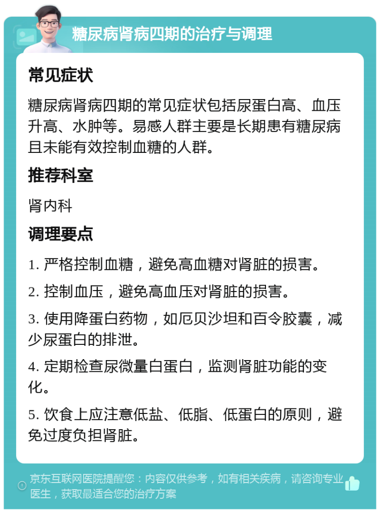 糖尿病肾病四期的治疗与调理 常见症状 糖尿病肾病四期的常见症状包括尿蛋白高、血压升高、水肿等。易感人群主要是长期患有糖尿病且未能有效控制血糖的人群。 推荐科室 肾内科 调理要点 1. 严格控制血糖，避免高血糖对肾脏的损害。 2. 控制血压，避免高血压对肾脏的损害。 3. 使用降蛋白药物，如厄贝沙坦和百令胶囊，减少尿蛋白的排泄。 4. 定期检查尿微量白蛋白，监测肾脏功能的变化。 5. 饮食上应注意低盐、低脂、低蛋白的原则，避免过度负担肾脏。