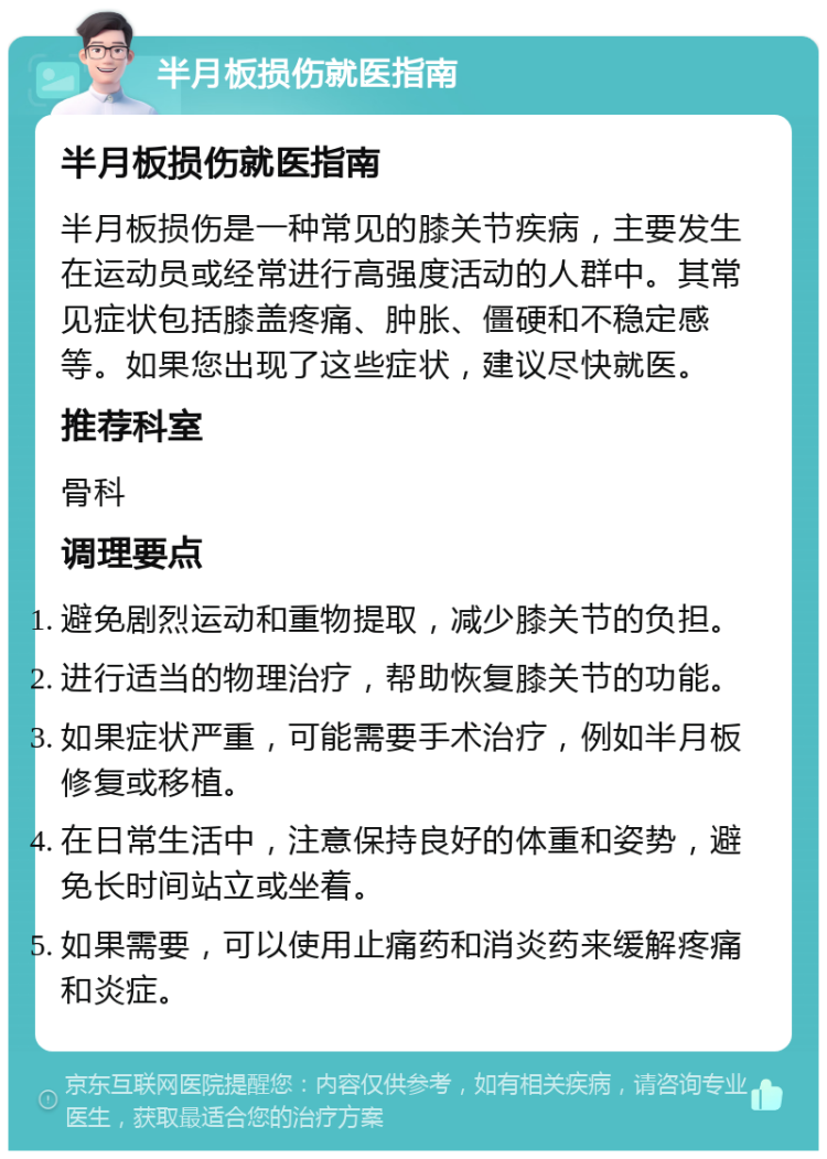 半月板损伤就医指南 半月板损伤就医指南 半月板损伤是一种常见的膝关节疾病，主要发生在运动员或经常进行高强度活动的人群中。其常见症状包括膝盖疼痛、肿胀、僵硬和不稳定感等。如果您出现了这些症状，建议尽快就医。 推荐科室 骨科 调理要点 避免剧烈运动和重物提取，减少膝关节的负担。 进行适当的物理治疗，帮助恢复膝关节的功能。 如果症状严重，可能需要手术治疗，例如半月板修复或移植。 在日常生活中，注意保持良好的体重和姿势，避免长时间站立或坐着。 如果需要，可以使用止痛药和消炎药来缓解疼痛和炎症。