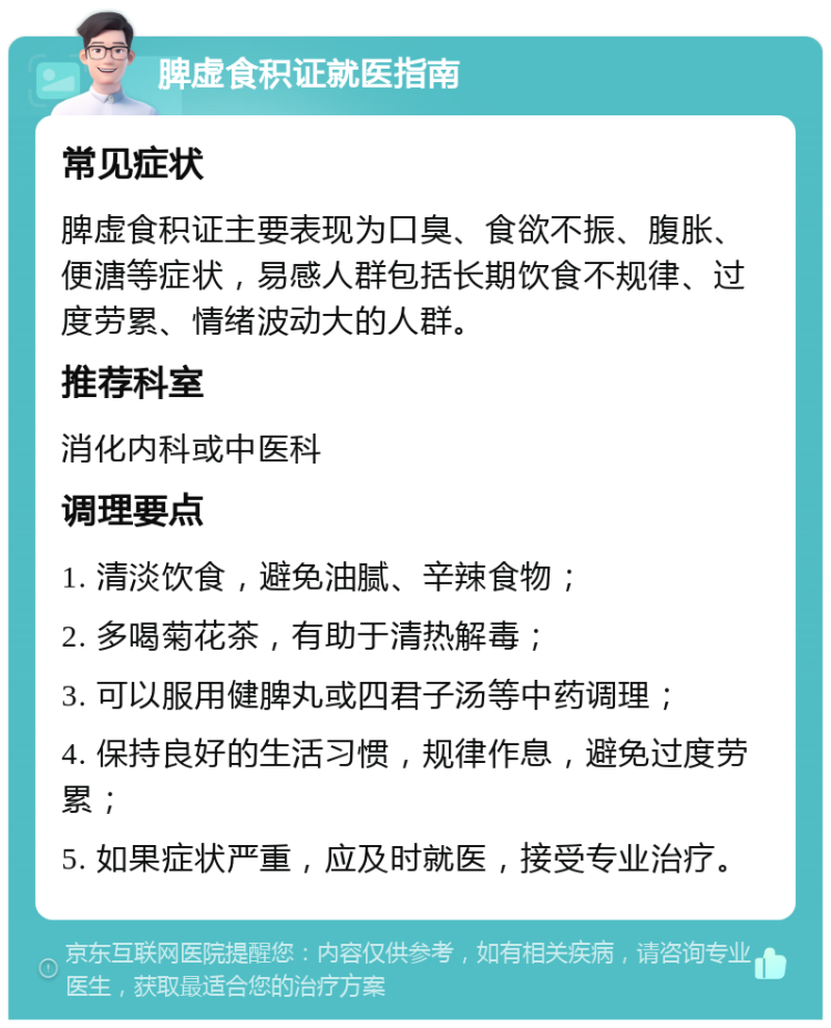 脾虚食积证就医指南 常见症状 脾虚食积证主要表现为口臭、食欲不振、腹胀、便溏等症状，易感人群包括长期饮食不规律、过度劳累、情绪波动大的人群。 推荐科室 消化内科或中医科 调理要点 1. 清淡饮食，避免油腻、辛辣食物； 2. 多喝菊花茶，有助于清热解毒； 3. 可以服用健脾丸或四君子汤等中药调理； 4. 保持良好的生活习惯，规律作息，避免过度劳累； 5. 如果症状严重，应及时就医，接受专业治疗。