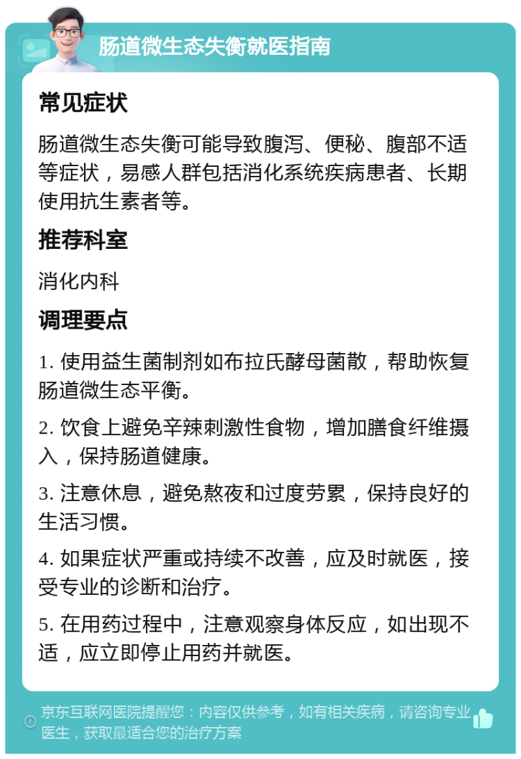 肠道微生态失衡就医指南 常见症状 肠道微生态失衡可能导致腹泻、便秘、腹部不适等症状，易感人群包括消化系统疾病患者、长期使用抗生素者等。 推荐科室 消化内科 调理要点 1. 使用益生菌制剂如布拉氏酵母菌散，帮助恢复肠道微生态平衡。 2. 饮食上避免辛辣刺激性食物，增加膳食纤维摄入，保持肠道健康。 3. 注意休息，避免熬夜和过度劳累，保持良好的生活习惯。 4. 如果症状严重或持续不改善，应及时就医，接受专业的诊断和治疗。 5. 在用药过程中，注意观察身体反应，如出现不适，应立即停止用药并就医。