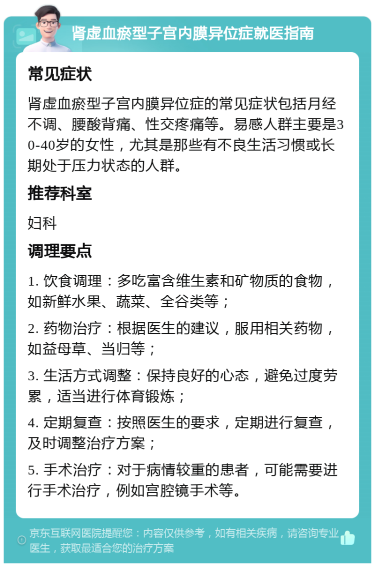 肾虚血瘀型子宫内膜异位症就医指南 常见症状 肾虚血瘀型子宫内膜异位症的常见症状包括月经不调、腰酸背痛、性交疼痛等。易感人群主要是30-40岁的女性，尤其是那些有不良生活习惯或长期处于压力状态的人群。 推荐科室 妇科 调理要点 1. 饮食调理：多吃富含维生素和矿物质的食物，如新鲜水果、蔬菜、全谷类等； 2. 药物治疗：根据医生的建议，服用相关药物，如益母草、当归等； 3. 生活方式调整：保持良好的心态，避免过度劳累，适当进行体育锻炼； 4. 定期复查：按照医生的要求，定期进行复查，及时调整治疗方案； 5. 手术治疗：对于病情较重的患者，可能需要进行手术治疗，例如宫腔镜手术等。