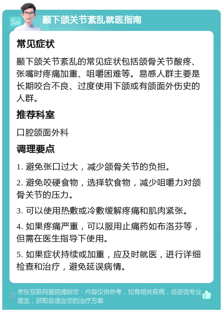 颞下颌关节紊乱就医指南 常见症状 颞下颌关节紊乱的常见症状包括颌骨关节酸疼、张嘴时疼痛加重、咀嚼困难等。易感人群主要是长期咬合不良、过度使用下颌或有颌面外伤史的人群。 推荐科室 口腔颌面外科 调理要点 1. 避免张口过大，减少颌骨关节的负担。 2. 避免咬硬食物，选择软食物，减少咀嚼力对颌骨关节的压力。 3. 可以使用热敷或冷敷缓解疼痛和肌肉紧张。 4. 如果疼痛严重，可以服用止痛药如布洛芬等，但需在医生指导下使用。 5. 如果症状持续或加重，应及时就医，进行详细检查和治疗，避免延误病情。