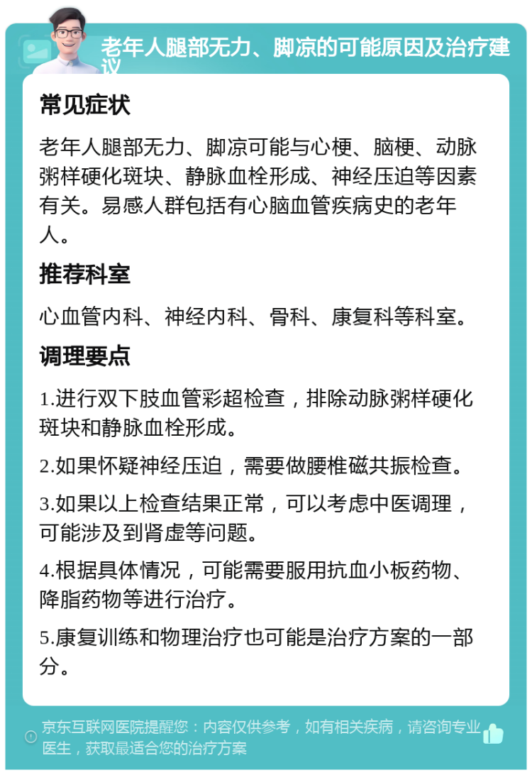 老年人腿部无力、脚凉的可能原因及治疗建议 常见症状 老年人腿部无力、脚凉可能与心梗、脑梗、动脉粥样硬化斑块、静脉血栓形成、神经压迫等因素有关。易感人群包括有心脑血管疾病史的老年人。 推荐科室 心血管内科、神经内科、骨科、康复科等科室。 调理要点 1.进行双下肢血管彩超检查，排除动脉粥样硬化斑块和静脉血栓形成。 2.如果怀疑神经压迫，需要做腰椎磁共振检查。 3.如果以上检查结果正常，可以考虑中医调理，可能涉及到肾虚等问题。 4.根据具体情况，可能需要服用抗血小板药物、降脂药物等进行治疗。 5.康复训练和物理治疗也可能是治疗方案的一部分。