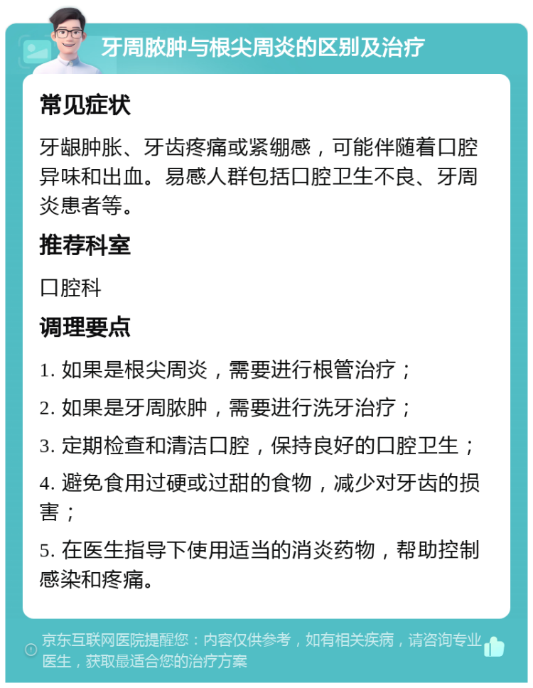 牙周脓肿与根尖周炎的区别及治疗 常见症状 牙龈肿胀、牙齿疼痛或紧绷感，可能伴随着口腔异味和出血。易感人群包括口腔卫生不良、牙周炎患者等。 推荐科室 口腔科 调理要点 1. 如果是根尖周炎，需要进行根管治疗； 2. 如果是牙周脓肿，需要进行洗牙治疗； 3. 定期检查和清洁口腔，保持良好的口腔卫生； 4. 避免食用过硬或过甜的食物，减少对牙齿的损害； 5. 在医生指导下使用适当的消炎药物，帮助控制感染和疼痛。