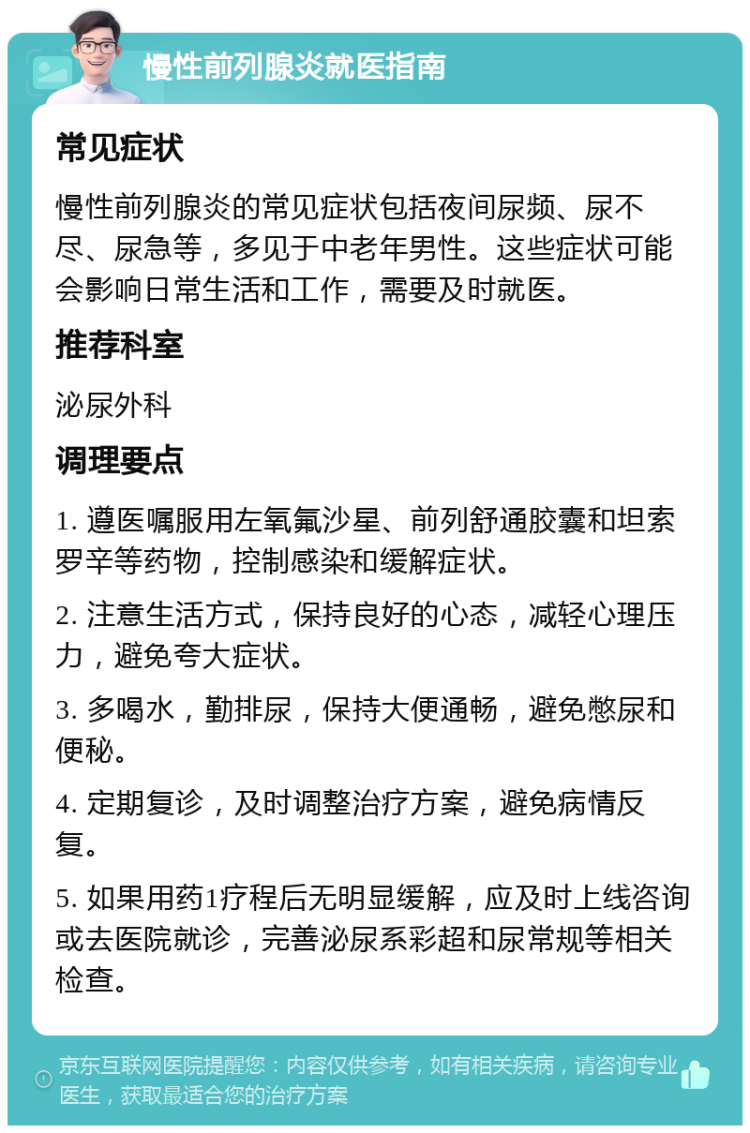 慢性前列腺炎就医指南 常见症状 慢性前列腺炎的常见症状包括夜间尿频、尿不尽、尿急等，多见于中老年男性。这些症状可能会影响日常生活和工作，需要及时就医。 推荐科室 泌尿外科 调理要点 1. 遵医嘱服用左氧氟沙星、前列舒通胶囊和坦索罗辛等药物，控制感染和缓解症状。 2. 注意生活方式，保持良好的心态，减轻心理压力，避免夸大症状。 3. 多喝水，勤排尿，保持大便通畅，避免憋尿和便秘。 4. 定期复诊，及时调整治疗方案，避免病情反复。 5. 如果用药1疗程后无明显缓解，应及时上线咨询或去医院就诊，完善泌尿系彩超和尿常规等相关检查。