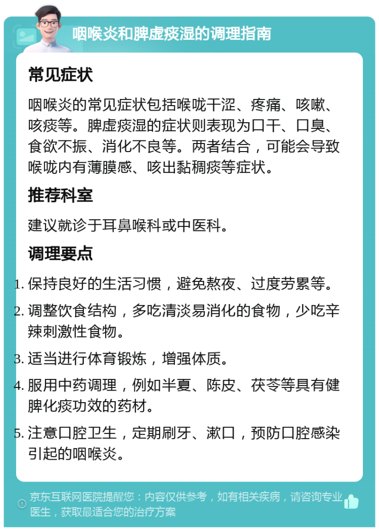 咽喉炎和脾虚痰湿的调理指南 常见症状 咽喉炎的常见症状包括喉咙干涩、疼痛、咳嗽、咳痰等。脾虚痰湿的症状则表现为口干、口臭、食欲不振、消化不良等。两者结合，可能会导致喉咙内有薄膜感、咳出黏稠痰等症状。 推荐科室 建议就诊于耳鼻喉科或中医科。 调理要点 保持良好的生活习惯，避免熬夜、过度劳累等。 调整饮食结构，多吃清淡易消化的食物，少吃辛辣刺激性食物。 适当进行体育锻炼，增强体质。 服用中药调理，例如半夏、陈皮、茯苓等具有健脾化痰功效的药材。 注意口腔卫生，定期刷牙、漱口，预防口腔感染引起的咽喉炎。