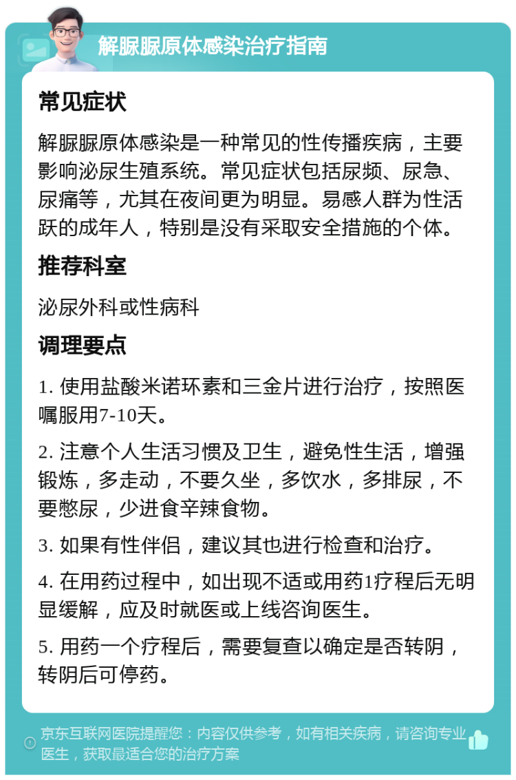 解脲脲原体感染治疗指南 常见症状 解脲脲原体感染是一种常见的性传播疾病，主要影响泌尿生殖系统。常见症状包括尿频、尿急、尿痛等，尤其在夜间更为明显。易感人群为性活跃的成年人，特别是没有采取安全措施的个体。 推荐科室 泌尿外科或性病科 调理要点 1. 使用盐酸米诺环素和三金片进行治疗，按照医嘱服用7-10天。 2. 注意个人生活习惯及卫生，避免性生活，增强锻炼，多走动，不要久坐，多饮水，多排尿，不要憋尿，少进食辛辣食物。 3. 如果有性伴侣，建议其也进行检查和治疗。 4. 在用药过程中，如出现不适或用药1疗程后无明显缓解，应及时就医或上线咨询医生。 5. 用药一个疗程后，需要复查以确定是否转阴，转阴后可停药。