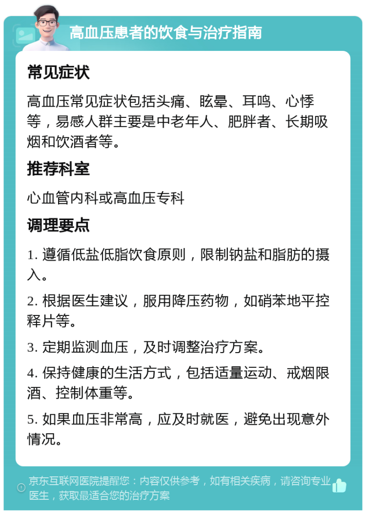 高血压患者的饮食与治疗指南 常见症状 高血压常见症状包括头痛、眩晕、耳鸣、心悸等，易感人群主要是中老年人、肥胖者、长期吸烟和饮酒者等。 推荐科室 心血管内科或高血压专科 调理要点 1. 遵循低盐低脂饮食原则，限制钠盐和脂肪的摄入。 2. 根据医生建议，服用降压药物，如硝苯地平控释片等。 3. 定期监测血压，及时调整治疗方案。 4. 保持健康的生活方式，包括适量运动、戒烟限酒、控制体重等。 5. 如果血压非常高，应及时就医，避免出现意外情况。