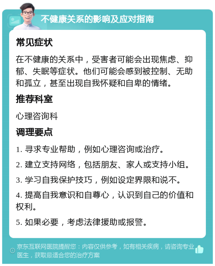 不健康关系的影响及应对指南 常见症状 在不健康的关系中，受害者可能会出现焦虑、抑郁、失眠等症状。他们可能会感到被控制、无助和孤立，甚至出现自我怀疑和自卑的情绪。 推荐科室 心理咨询科 调理要点 1. 寻求专业帮助，例如心理咨询或治疗。 2. 建立支持网络，包括朋友、家人或支持小组。 3. 学习自我保护技巧，例如设定界限和说不。 4. 提高自我意识和自尊心，认识到自己的价值和权利。 5. 如果必要，考虑法律援助或报警。