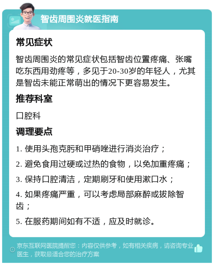 智齿周围炎就医指南 常见症状 智齿周围炎的常见症状包括智齿位置疼痛、张嘴吃东西用劲疼等，多见于20-30岁的年轻人，尤其是智齿未能正常萌出的情况下更容易发生。 推荐科室 口腔科 调理要点 1. 使用头孢克肟和甲硝唑进行消炎治疗； 2. 避免食用过硬或过热的食物，以免加重疼痛； 3. 保持口腔清洁，定期刷牙和使用漱口水； 4. 如果疼痛严重，可以考虑局部麻醉或拔除智齿； 5. 在服药期间如有不适，应及时就诊。