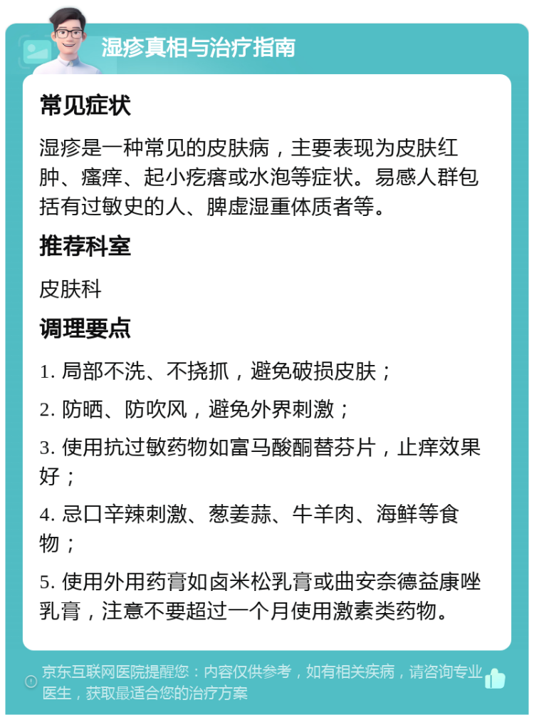 湿疹真相与治疗指南 常见症状 湿疹是一种常见的皮肤病，主要表现为皮肤红肿、瘙痒、起小疙瘩或水泡等症状。易感人群包括有过敏史的人、脾虚湿重体质者等。 推荐科室 皮肤科 调理要点 1. 局部不洗、不挠抓，避免破损皮肤； 2. 防晒、防吹风，避免外界刺激； 3. 使用抗过敏药物如富马酸酮替芬片，止痒效果好； 4. 忌口辛辣刺激、葱姜蒜、牛羊肉、海鲜等食物； 5. 使用外用药膏如卤米松乳膏或曲安奈德益康唑乳膏，注意不要超过一个月使用激素类药物。