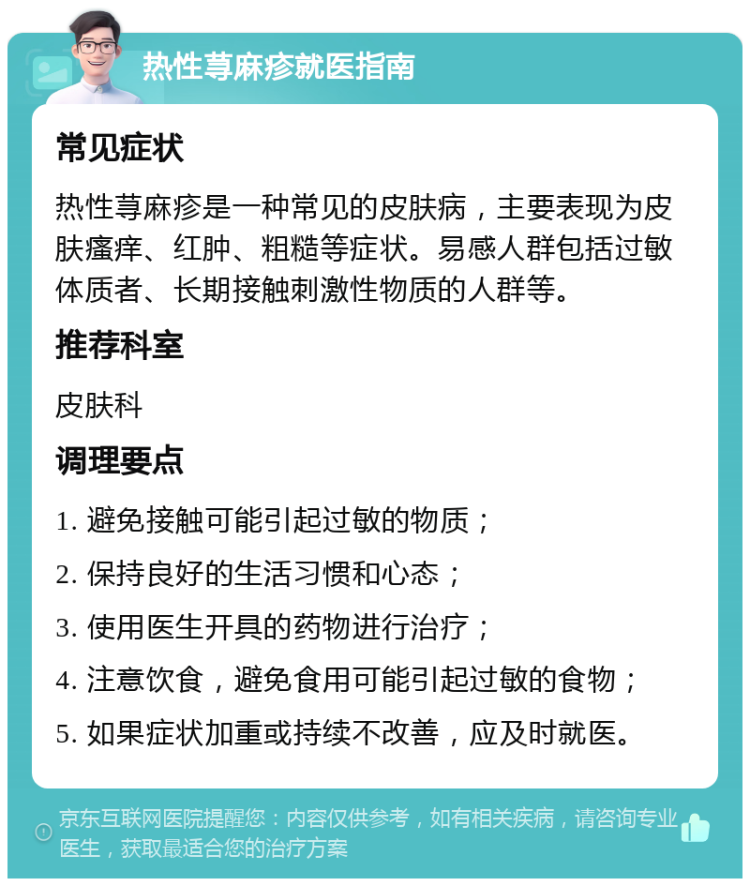 热性荨麻疹就医指南 常见症状 热性荨麻疹是一种常见的皮肤病，主要表现为皮肤瘙痒、红肿、粗糙等症状。易感人群包括过敏体质者、长期接触刺激性物质的人群等。 推荐科室 皮肤科 调理要点 1. 避免接触可能引起过敏的物质； 2. 保持良好的生活习惯和心态； 3. 使用医生开具的药物进行治疗； 4. 注意饮食，避免食用可能引起过敏的食物； 5. 如果症状加重或持续不改善，应及时就医。