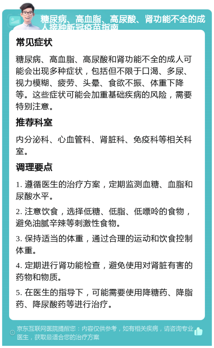 糖尿病、高血脂、高尿酸、肾功能不全的成人接种新冠疫苗指南 常见症状 糖尿病、高血脂、高尿酸和肾功能不全的成人可能会出现多种症状，包括但不限于口渴、多尿、视力模糊、疲劳、头晕、食欲不振、体重下降等。这些症状可能会加重基础疾病的风险，需要特别注意。 推荐科室 内分泌科、心血管科、肾脏科、免疫科等相关科室。 调理要点 1. 遵循医生的治疗方案，定期监测血糖、血脂和尿酸水平。 2. 注意饮食，选择低糖、低脂、低嘌呤的食物，避免油腻辛辣等刺激性食物。 3. 保持适当的体重，通过合理的运动和饮食控制体重。 4. 定期进行肾功能检查，避免使用对肾脏有害的药物和物质。 5. 在医生的指导下，可能需要使用降糖药、降脂药、降尿酸药等进行治疗。