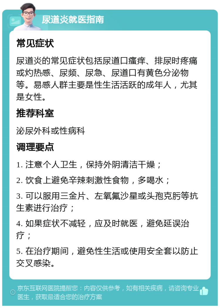 尿道炎就医指南 常见症状 尿道炎的常见症状包括尿道口瘙痒、排尿时疼痛或灼热感、尿频、尿急、尿道口有黄色分泌物等。易感人群主要是性生活活跃的成年人，尤其是女性。 推荐科室 泌尿外科或性病科 调理要点 1. 注意个人卫生，保持外阴清洁干燥； 2. 饮食上避免辛辣刺激性食物，多喝水； 3. 可以服用三金片、左氧氟沙星或头孢克肟等抗生素进行治疗； 4. 如果症状不减轻，应及时就医，避免延误治疗； 5. 在治疗期间，避免性生活或使用安全套以防止交叉感染。