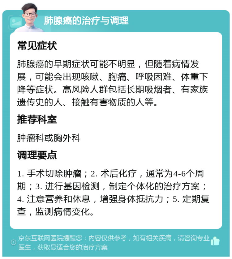 肺腺癌的治疗与调理 常见症状 肺腺癌的早期症状可能不明显，但随着病情发展，可能会出现咳嗽、胸痛、呼吸困难、体重下降等症状。高风险人群包括长期吸烟者、有家族遗传史的人、接触有害物质的人等。 推荐科室 肿瘤科或胸外科 调理要点 1. 手术切除肿瘤；2. 术后化疗，通常为4-6个周期；3. 进行基因检测，制定个体化的治疗方案；4. 注意营养和休息，增强身体抵抗力；5. 定期复查，监测病情变化。