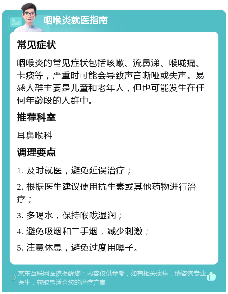 咽喉炎就医指南 常见症状 咽喉炎的常见症状包括咳嗽、流鼻涕、喉咙痛、卡痰等，严重时可能会导致声音嘶哑或失声。易感人群主要是儿童和老年人，但也可能发生在任何年龄段的人群中。 推荐科室 耳鼻喉科 调理要点 1. 及时就医，避免延误治疗； 2. 根据医生建议使用抗生素或其他药物进行治疗； 3. 多喝水，保持喉咙湿润； 4. 避免吸烟和二手烟，减少刺激； 5. 注意休息，避免过度用嗓子。