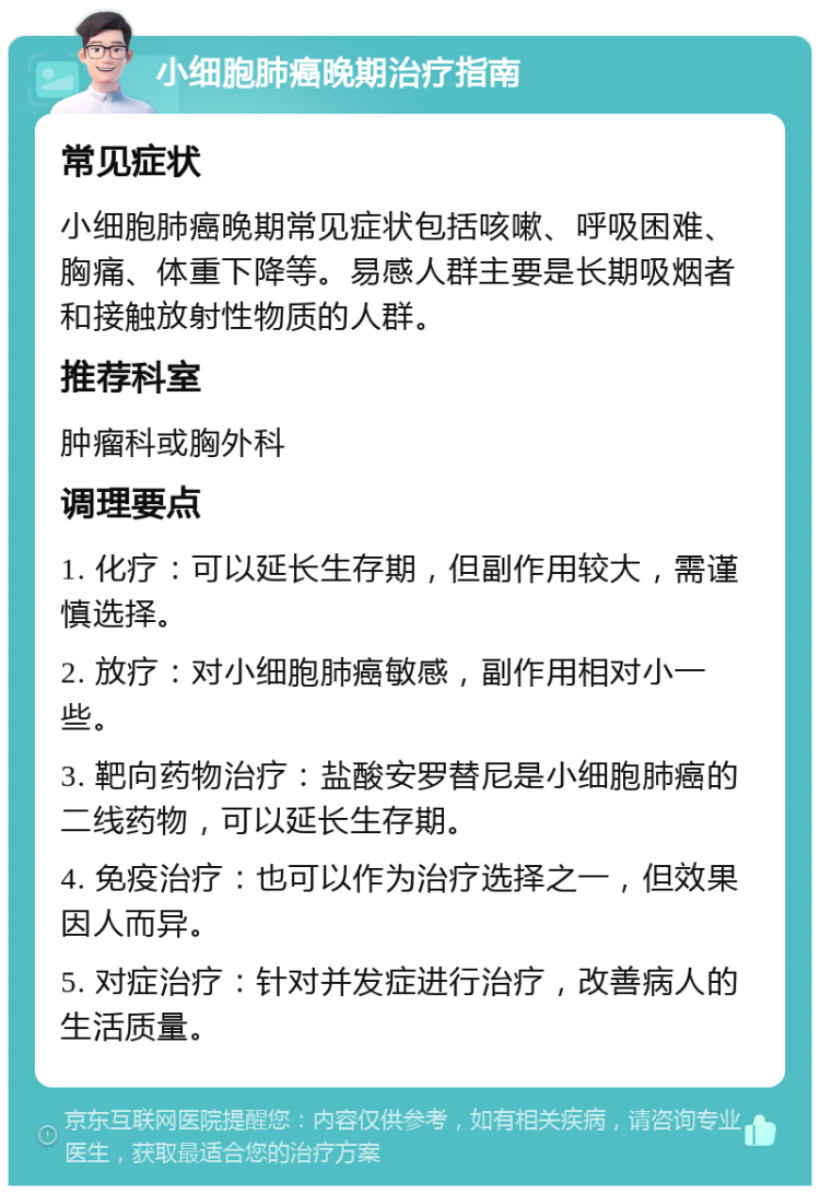 小细胞肺癌晚期治疗指南 常见症状 小细胞肺癌晚期常见症状包括咳嗽、呼吸困难、胸痛、体重下降等。易感人群主要是长期吸烟者和接触放射性物质的人群。 推荐科室 肿瘤科或胸外科 调理要点 1. 化疗：可以延长生存期，但副作用较大，需谨慎选择。 2. 放疗：对小细胞肺癌敏感，副作用相对小一些。 3. 靶向药物治疗：盐酸安罗替尼是小细胞肺癌的二线药物，可以延长生存期。 4. 免疫治疗：也可以作为治疗选择之一，但效果因人而异。 5. 对症治疗：针对并发症进行治疗，改善病人的生活质量。