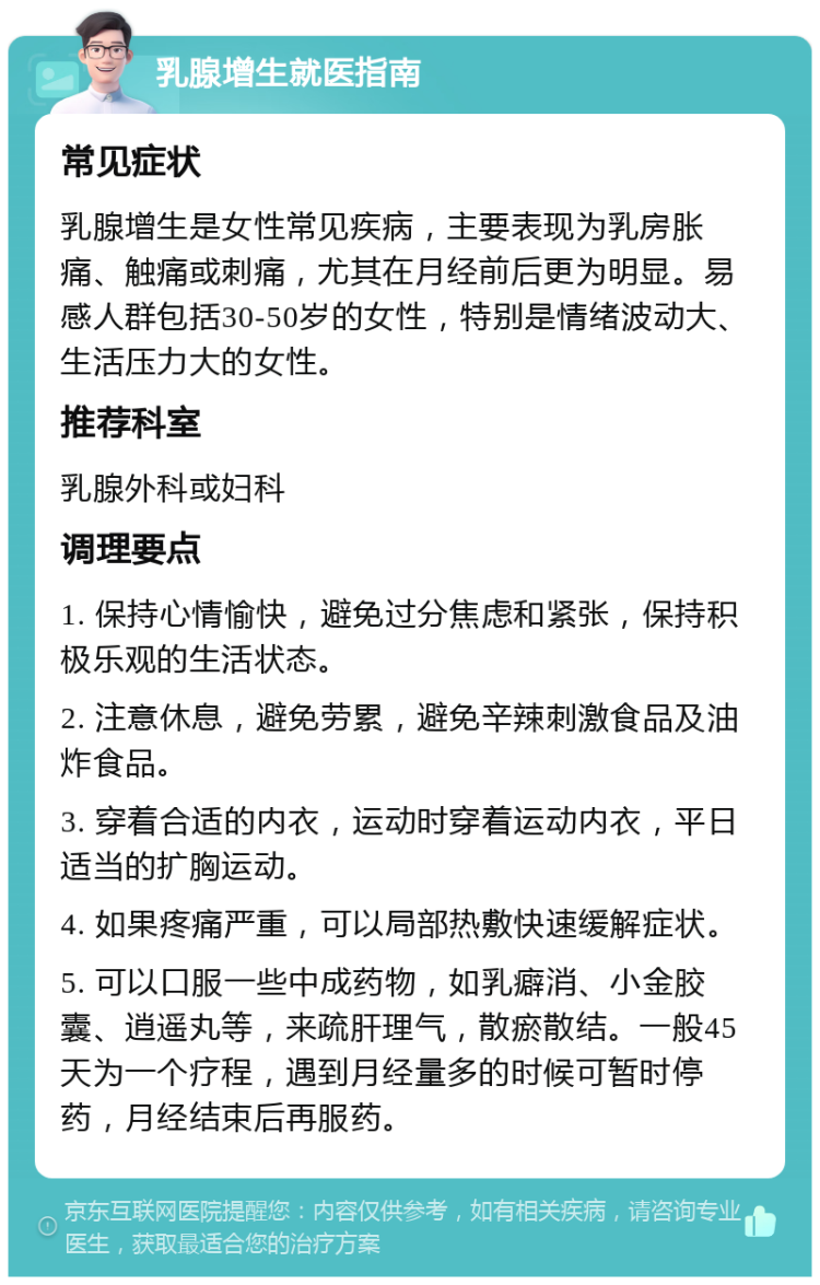 乳腺增生就医指南 常见症状 乳腺增生是女性常见疾病，主要表现为乳房胀痛、触痛或刺痛，尤其在月经前后更为明显。易感人群包括30-50岁的女性，特别是情绪波动大、生活压力大的女性。 推荐科室 乳腺外科或妇科 调理要点 1. 保持心情愉快，避免过分焦虑和紧张，保持积极乐观的生活状态。 2. 注意休息，避免劳累，避免辛辣刺激食品及油炸食品。 3. 穿着合适的内衣，运动时穿着运动内衣，平日适当的扩胸运动。 4. 如果疼痛严重，可以局部热敷快速缓解症状。 5. 可以口服一些中成药物，如乳癖消、小金胶囊、逍遥丸等，来疏肝理气，散瘀散结。一般45天为一个疗程，遇到月经量多的时候可暂时停药，月经结束后再服药。