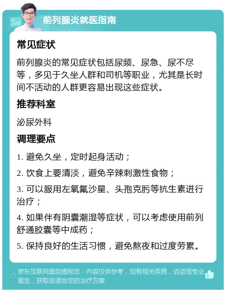 前列腺炎就医指南 常见症状 前列腺炎的常见症状包括尿频、尿急、尿不尽等，多见于久坐人群和司机等职业，尤其是长时间不活动的人群更容易出现这些症状。 推荐科室 泌尿外科 调理要点 1. 避免久坐，定时起身活动； 2. 饮食上要清淡，避免辛辣刺激性食物； 3. 可以服用左氧氟沙星、头孢克肟等抗生素进行治疗； 4. 如果伴有阴囊潮湿等症状，可以考虑使用前列舒通胶囊等中成药； 5. 保持良好的生活习惯，避免熬夜和过度劳累。