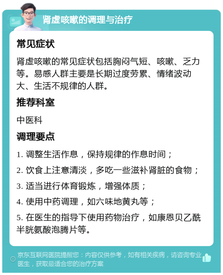 肾虚咳嗽的调理与治疗 常见症状 肾虚咳嗽的常见症状包括胸闷气短、咳嗽、乏力等。易感人群主要是长期过度劳累、情绪波动大、生活不规律的人群。 推荐科室 中医科 调理要点 1. 调整生活作息，保持规律的作息时间； 2. 饮食上注意清淡，多吃一些滋补肾脏的食物； 3. 适当进行体育锻炼，增强体质； 4. 使用中药调理，如六味地黄丸等； 5. 在医生的指导下使用药物治疗，如康恩贝乙酰半胱氨酸泡腾片等。