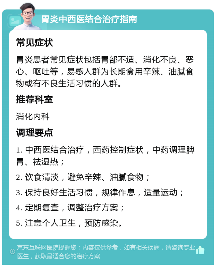 胃炎中西医结合治疗指南 常见症状 胃炎患者常见症状包括胃部不适、消化不良、恶心、呕吐等，易感人群为长期食用辛辣、油腻食物或有不良生活习惯的人群。 推荐科室 消化内科 调理要点 1. 中西医结合治疗，西药控制症状，中药调理脾胃、祛湿热； 2. 饮食清淡，避免辛辣、油腻食物； 3. 保持良好生活习惯，规律作息，适量运动； 4. 定期复查，调整治疗方案； 5. 注意个人卫生，预防感染。