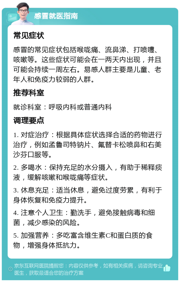 感冒就医指南 常见症状 感冒的常见症状包括喉咙痛、流鼻涕、打喷嚏、咳嗽等。这些症状可能会在一两天内出现，并且可能会持续一周左右。易感人群主要是儿童、老年人和免疫力较弱的人群。 推荐科室 就诊科室：呼吸内科或普通内科 调理要点 1. 对症治疗：根据具体症状选择合适的药物进行治疗，例如孟鲁司特钠片、氟替卡松喷鼻和右美沙芬口服等。 2. 多喝水：保持充足的水分摄入，有助于稀释痰液，缓解咳嗽和喉咙痛等症状。 3. 休息充足：适当休息，避免过度劳累，有利于身体恢复和免疫力提升。 4. 注意个人卫生：勤洗手，避免接触病毒和细菌，减少感染的风险。 5. 加强营养：多吃富含维生素C和蛋白质的食物，增强身体抵抗力。