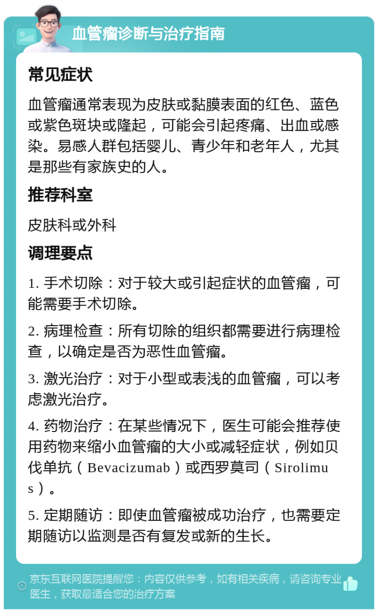 血管瘤诊断与治疗指南 常见症状 血管瘤通常表现为皮肤或黏膜表面的红色、蓝色或紫色斑块或隆起，可能会引起疼痛、出血或感染。易感人群包括婴儿、青少年和老年人，尤其是那些有家族史的人。 推荐科室 皮肤科或外科 调理要点 1. 手术切除：对于较大或引起症状的血管瘤，可能需要手术切除。 2. 病理检查：所有切除的组织都需要进行病理检查，以确定是否为恶性血管瘤。 3. 激光治疗：对于小型或表浅的血管瘤，可以考虑激光治疗。 4. 药物治疗：在某些情况下，医生可能会推荐使用药物来缩小血管瘤的大小或减轻症状，例如贝伐单抗（Bevacizumab）或西罗莫司（Sirolimus）。 5. 定期随访：即使血管瘤被成功治疗，也需要定期随访以监测是否有复发或新的生长。