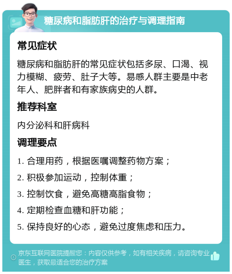 糖尿病和脂肪肝的治疗与调理指南 常见症状 糖尿病和脂肪肝的常见症状包括多尿、口渴、视力模糊、疲劳、肚子大等。易感人群主要是中老年人、肥胖者和有家族病史的人群。 推荐科室 内分泌科和肝病科 调理要点 1. 合理用药，根据医嘱调整药物方案； 2. 积极参加运动，控制体重； 3. 控制饮食，避免高糖高脂食物； 4. 定期检查血糖和肝功能； 5. 保持良好的心态，避免过度焦虑和压力。