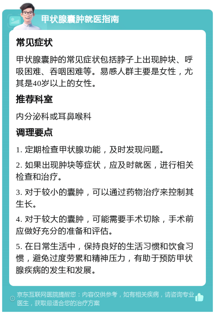 甲状腺囊肿就医指南 常见症状 甲状腺囊肿的常见症状包括脖子上出现肿块、呼吸困难、吞咽困难等。易感人群主要是女性，尤其是40岁以上的女性。 推荐科室 内分泌科或耳鼻喉科 调理要点 1. 定期检查甲状腺功能，及时发现问题。 2. 如果出现肿块等症状，应及时就医，进行相关检查和治疗。 3. 对于较小的囊肿，可以通过药物治疗来控制其生长。 4. 对于较大的囊肿，可能需要手术切除，手术前应做好充分的准备和评估。 5. 在日常生活中，保持良好的生活习惯和饮食习惯，避免过度劳累和精神压力，有助于预防甲状腺疾病的发生和发展。