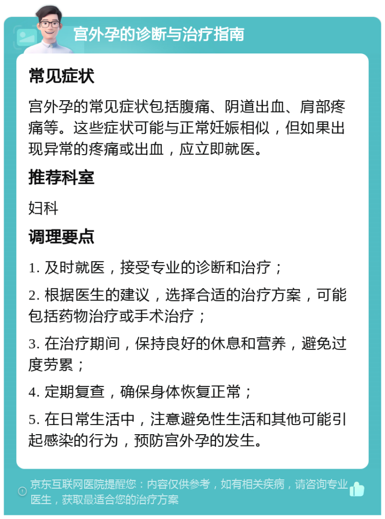 宫外孕的诊断与治疗指南 常见症状 宫外孕的常见症状包括腹痛、阴道出血、肩部疼痛等。这些症状可能与正常妊娠相似，但如果出现异常的疼痛或出血，应立即就医。 推荐科室 妇科 调理要点 1. 及时就医，接受专业的诊断和治疗； 2. 根据医生的建议，选择合适的治疗方案，可能包括药物治疗或手术治疗； 3. 在治疗期间，保持良好的休息和营养，避免过度劳累； 4. 定期复查，确保身体恢复正常； 5. 在日常生活中，注意避免性生活和其他可能引起感染的行为，预防宫外孕的发生。