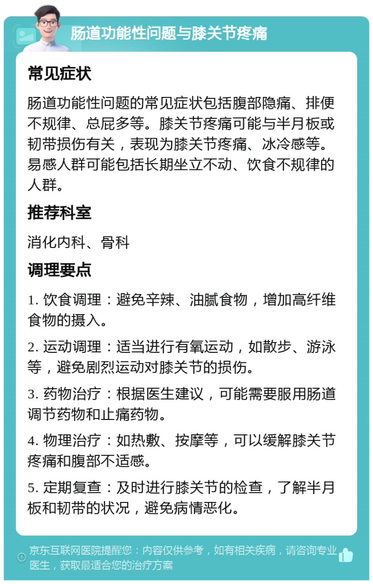 肠道功能性问题与膝关节疼痛 常见症状 肠道功能性问题的常见症状包括腹部隐痛、排便不规律、总屁多等。膝关节疼痛可能与半月板或韧带损伤有关，表现为膝关节疼痛、冰冷感等。易感人群可能包括长期坐立不动、饮食不规律的人群。 推荐科室 消化内科、骨科 调理要点 1. 饮食调理：避免辛辣、油腻食物，增加高纤维食物的摄入。 2. 运动调理：适当进行有氧运动，如散步、游泳等，避免剧烈运动对膝关节的损伤。 3. 药物治疗：根据医生建议，可能需要服用肠道调节药物和止痛药物。 4. 物理治疗：如热敷、按摩等，可以缓解膝关节疼痛和腹部不适感。 5. 定期复查：及时进行膝关节的检查，了解半月板和韧带的状况，避免病情恶化。