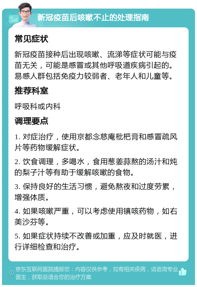 新冠疫苗后咳嗽不止的处理指南 常见症状 新冠疫苗接种后出现咳嗽、流涕等症状可能与疫苗无关，可能是感冒或其他呼吸道疾病引起的。易感人群包括免疫力较弱者、老年人和儿童等。 推荐科室 呼吸科或内科 调理要点 1. 对症治疗，使用京都念慈庵枇杷膏和感冒疏风片等药物缓解症状。 2. 饮食调理，多喝水，食用葱姜蒜熬的汤汁和炖的梨子汁等有助于缓解咳嗽的食物。 3. 保持良好的生活习惯，避免熬夜和过度劳累，增强体质。 4. 如果咳嗽严重，可以考虑使用镇咳药物，如右美沙芬等。 5. 如果症状持续不改善或加重，应及时就医，进行详细检查和治疗。