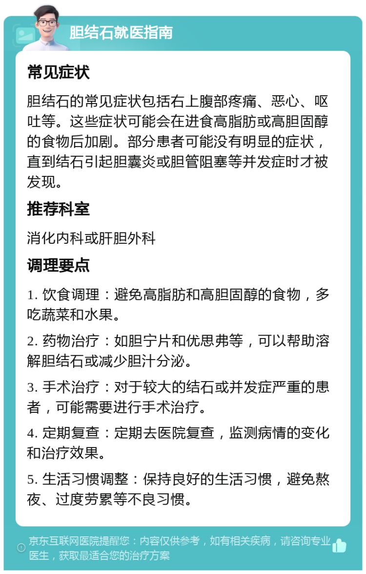 胆结石就医指南 常见症状 胆结石的常见症状包括右上腹部疼痛、恶心、呕吐等。这些症状可能会在进食高脂肪或高胆固醇的食物后加剧。部分患者可能没有明显的症状，直到结石引起胆囊炎或胆管阻塞等并发症时才被发现。 推荐科室 消化内科或肝胆外科 调理要点 1. 饮食调理：避免高脂肪和高胆固醇的食物，多吃蔬菜和水果。 2. 药物治疗：如胆宁片和优思弗等，可以帮助溶解胆结石或减少胆汁分泌。 3. 手术治疗：对于较大的结石或并发症严重的患者，可能需要进行手术治疗。 4. 定期复查：定期去医院复查，监测病情的变化和治疗效果。 5. 生活习惯调整：保持良好的生活习惯，避免熬夜、过度劳累等不良习惯。