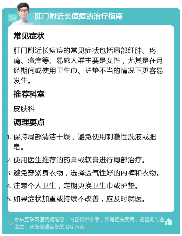 肛门附近长痘痘的治疗指南 常见症状 肛门附近长痘痘的常见症状包括局部红肿、疼痛、瘙痒等。易感人群主要是女性，尤其是在月经期间或使用卫生巾、护垫不当的情况下更容易发生。 推荐科室 皮肤科 调理要点 保持局部清洁干燥，避免使用刺激性洗液或肥皂。 使用医生推荐的药膏或软膏进行局部治疗。 避免穿紧身衣物，选择透气性好的内裤和衣物。 注意个人卫生，定期更换卫生巾或护垫。 如果症状加重或持续不改善，应及时就医。