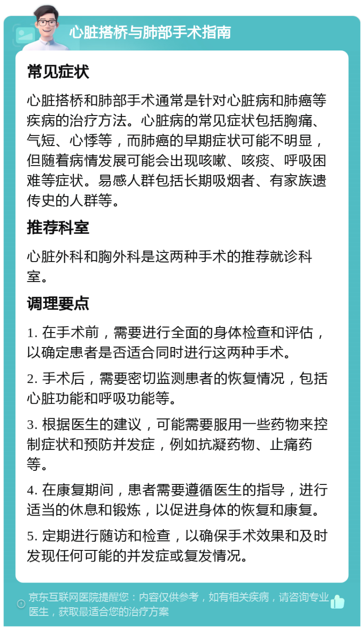 心脏搭桥与肺部手术指南 常见症状 心脏搭桥和肺部手术通常是针对心脏病和肺癌等疾病的治疗方法。心脏病的常见症状包括胸痛、气短、心悸等，而肺癌的早期症状可能不明显，但随着病情发展可能会出现咳嗽、咳痰、呼吸困难等症状。易感人群包括长期吸烟者、有家族遗传史的人群等。 推荐科室 心脏外科和胸外科是这两种手术的推荐就诊科室。 调理要点 1. 在手术前，需要进行全面的身体检查和评估，以确定患者是否适合同时进行这两种手术。 2. 手术后，需要密切监测患者的恢复情况，包括心脏功能和呼吸功能等。 3. 根据医生的建议，可能需要服用一些药物来控制症状和预防并发症，例如抗凝药物、止痛药等。 4. 在康复期间，患者需要遵循医生的指导，进行适当的休息和锻炼，以促进身体的恢复和康复。 5. 定期进行随访和检查，以确保手术效果和及时发现任何可能的并发症或复发情况。