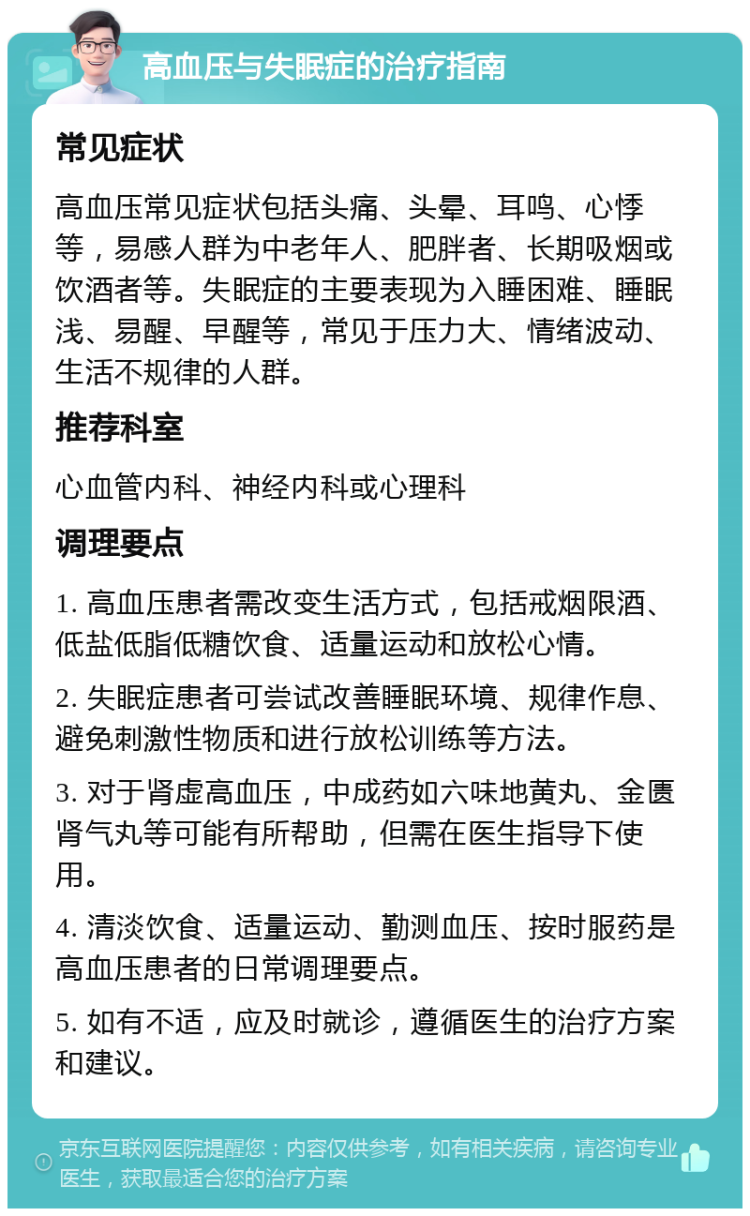 高血压与失眠症的治疗指南 常见症状 高血压常见症状包括头痛、头晕、耳鸣、心悸等，易感人群为中老年人、肥胖者、长期吸烟或饮酒者等。失眠症的主要表现为入睡困难、睡眠浅、易醒、早醒等，常见于压力大、情绪波动、生活不规律的人群。 推荐科室 心血管内科、神经内科或心理科 调理要点 1. 高血压患者需改变生活方式，包括戒烟限酒、低盐低脂低糖饮食、适量运动和放松心情。 2. 失眠症患者可尝试改善睡眠环境、规律作息、避免刺激性物质和进行放松训练等方法。 3. 对于肾虚高血压，中成药如六味地黄丸、金匮肾气丸等可能有所帮助，但需在医生指导下使用。 4. 清淡饮食、适量运动、勤测血压、按时服药是高血压患者的日常调理要点。 5. 如有不适，应及时就诊，遵循医生的治疗方案和建议。