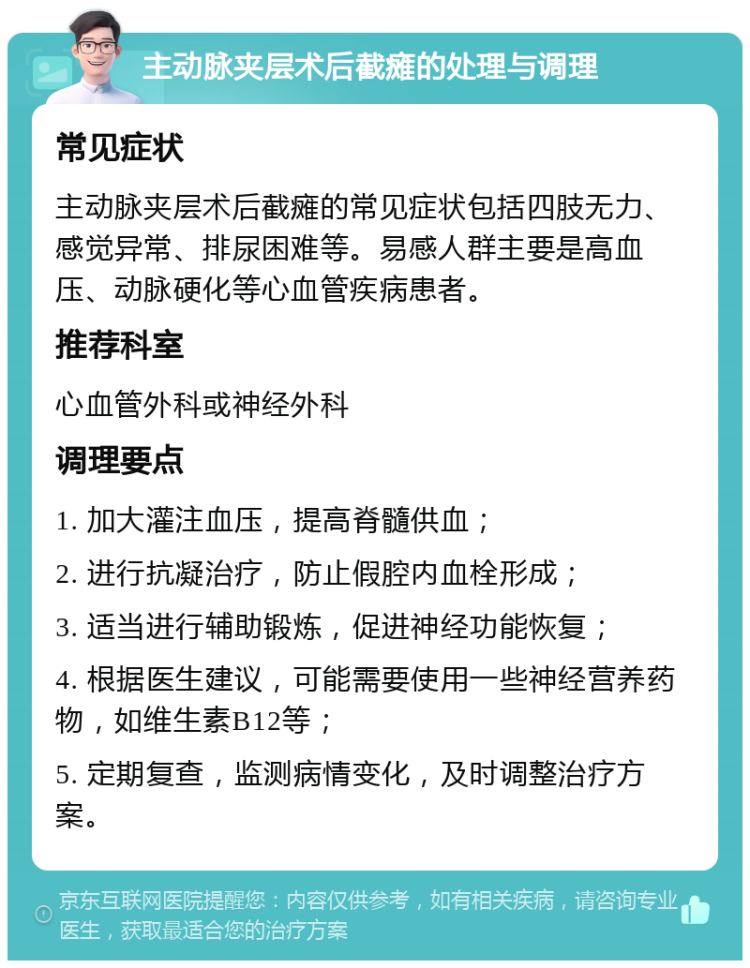 主动脉夹层术后截瘫的处理与调理 常见症状 主动脉夹层术后截瘫的常见症状包括四肢无力、感觉异常、排尿困难等。易感人群主要是高血压、动脉硬化等心血管疾病患者。 推荐科室 心血管外科或神经外科 调理要点 1. 加大灌注血压，提高脊髓供血； 2. 进行抗凝治疗，防止假腔内血栓形成； 3. 适当进行辅助锻炼，促进神经功能恢复； 4. 根据医生建议，可能需要使用一些神经营养药物，如维生素B12等； 5. 定期复查，监测病情变化，及时调整治疗方案。