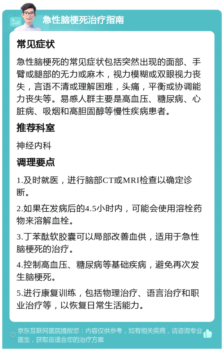 急性脑梗死治疗指南 常见症状 急性脑梗死的常见症状包括突然出现的面部、手臂或腿部的无力或麻木，视力模糊或双眼视力丧失，言语不清或理解困难，头痛，平衡或协调能力丧失等。易感人群主要是高血压、糖尿病、心脏病、吸烟和高胆固醇等慢性疾病患者。 推荐科室 神经内科 调理要点 1.及时就医，进行脑部CT或MRI检查以确定诊断。 2.如果在发病后的4.5小时内，可能会使用溶栓药物来溶解血栓。 3.丁苯酞软胶囊可以局部改善血供，适用于急性脑梗死的治疗。 4.控制高血压、糖尿病等基础疾病，避免再次发生脑梗死。 5.进行康复训练，包括物理治疗、语言治疗和职业治疗等，以恢复日常生活能力。