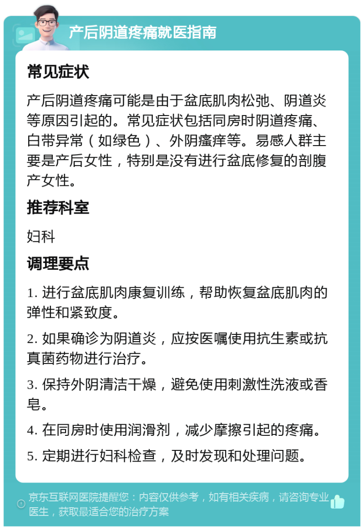 产后阴道疼痛就医指南 常见症状 产后阴道疼痛可能是由于盆底肌肉松弛、阴道炎等原因引起的。常见症状包括同房时阴道疼痛、白带异常（如绿色）、外阴瘙痒等。易感人群主要是产后女性，特别是没有进行盆底修复的剖腹产女性。 推荐科室 妇科 调理要点 1. 进行盆底肌肉康复训练，帮助恢复盆底肌肉的弹性和紧致度。 2. 如果确诊为阴道炎，应按医嘱使用抗生素或抗真菌药物进行治疗。 3. 保持外阴清洁干燥，避免使用刺激性洗液或香皂。 4. 在同房时使用润滑剂，减少摩擦引起的疼痛。 5. 定期进行妇科检查，及时发现和处理问题。