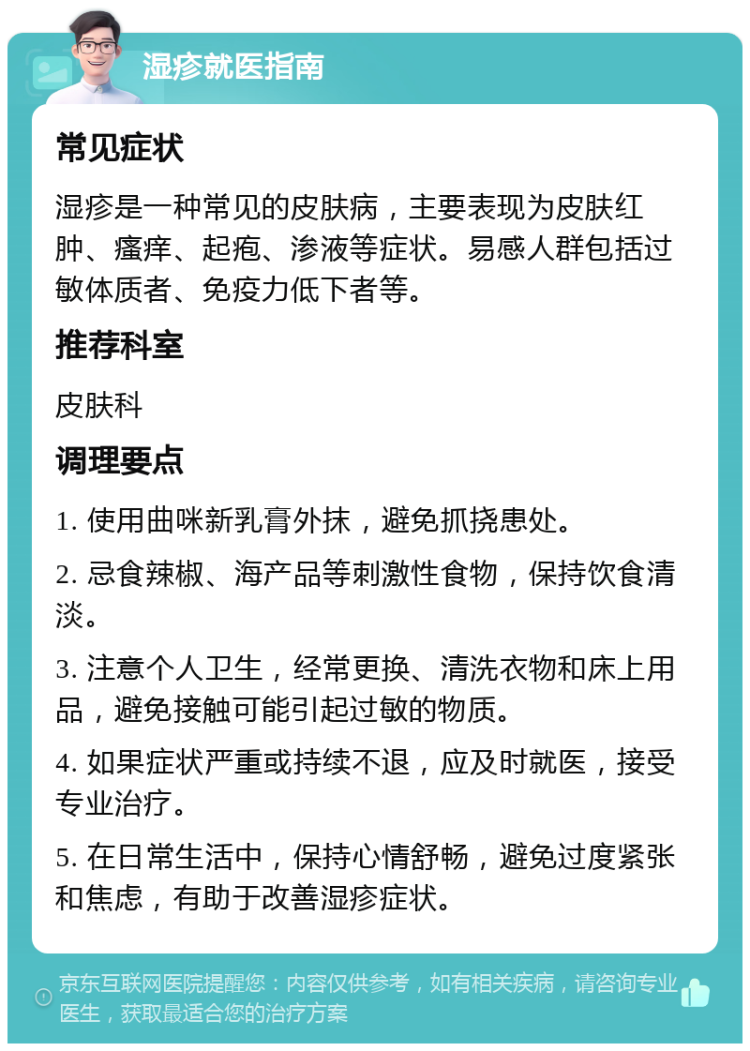 湿疹就医指南 常见症状 湿疹是一种常见的皮肤病，主要表现为皮肤红肿、瘙痒、起疱、渗液等症状。易感人群包括过敏体质者、免疫力低下者等。 推荐科室 皮肤科 调理要点 1. 使用曲咪新乳膏外抹，避免抓挠患处。 2. 忌食辣椒、海产品等刺激性食物，保持饮食清淡。 3. 注意个人卫生，经常更换、清洗衣物和床上用品，避免接触可能引起过敏的物质。 4. 如果症状严重或持续不退，应及时就医，接受专业治疗。 5. 在日常生活中，保持心情舒畅，避免过度紧张和焦虑，有助于改善湿疹症状。