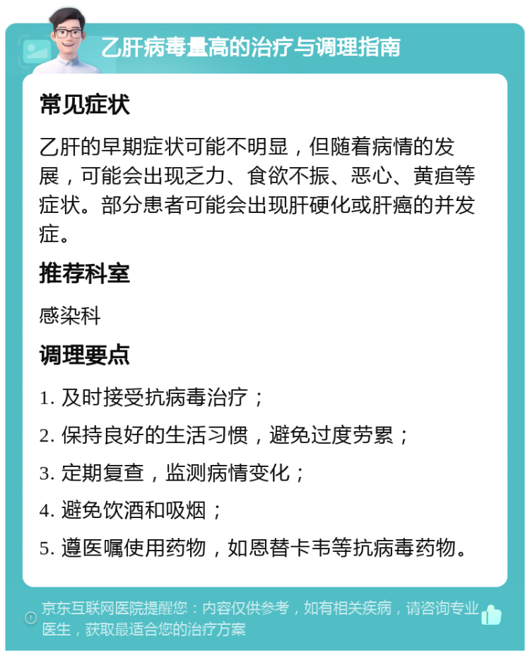 乙肝病毒量高的治疗与调理指南 常见症状 乙肝的早期症状可能不明显，但随着病情的发展，可能会出现乏力、食欲不振、恶心、黄疸等症状。部分患者可能会出现肝硬化或肝癌的并发症。 推荐科室 感染科 调理要点 1. 及时接受抗病毒治疗； 2. 保持良好的生活习惯，避免过度劳累； 3. 定期复查，监测病情变化； 4. 避免饮酒和吸烟； 5. 遵医嘱使用药物，如恩替卡韦等抗病毒药物。