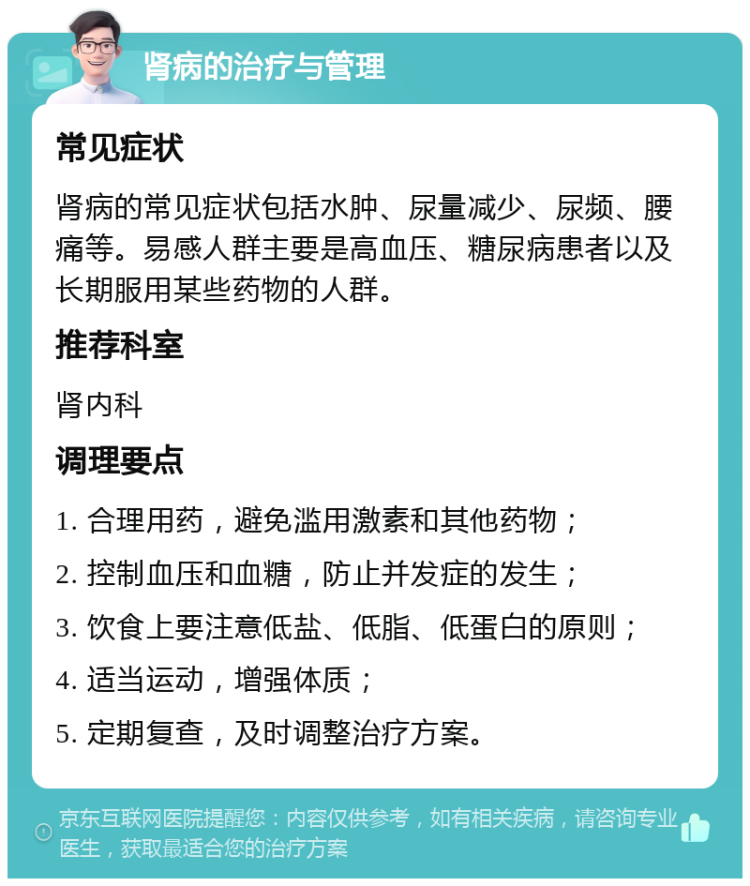 肾病的治疗与管理 常见症状 肾病的常见症状包括水肿、尿量减少、尿频、腰痛等。易感人群主要是高血压、糖尿病患者以及长期服用某些药物的人群。 推荐科室 肾内科 调理要点 1. 合理用药，避免滥用激素和其他药物； 2. 控制血压和血糖，防止并发症的发生； 3. 饮食上要注意低盐、低脂、低蛋白的原则； 4. 适当运动，增强体质； 5. 定期复查，及时调整治疗方案。