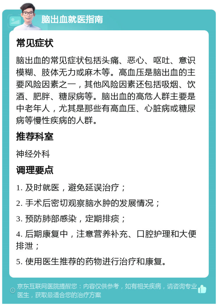 脑出血就医指南 常见症状 脑出血的常见症状包括头痛、恶心、呕吐、意识模糊、肢体无力或麻木等。高血压是脑出血的主要风险因素之一，其他风险因素还包括吸烟、饮酒、肥胖、糖尿病等。脑出血的高危人群主要是中老年人，尤其是那些有高血压、心脏病或糖尿病等慢性疾病的人群。 推荐科室 神经外科 调理要点 1. 及时就医，避免延误治疗； 2. 手术后密切观察脑水肿的发展情况； 3. 预防肺部感染，定期排痰； 4. 后期康复中，注意营养补充、口腔护理和大便排泄； 5. 使用医生推荐的药物进行治疗和康复。