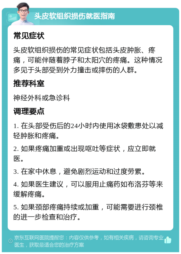 头皮软组织损伤就医指南 常见症状 头皮软组织损伤的常见症状包括头皮肿胀、疼痛，可能伴随着脖子和太阳穴的疼痛。这种情况多见于头部受到外力撞击或摔伤的人群。 推荐科室 神经外科或急诊科 调理要点 1. 在头部受伤后的24小时内使用冰袋敷患处以减轻肿胀和疼痛。 2. 如果疼痛加重或出现呕吐等症状，应立即就医。 3. 在家中休息，避免剧烈运动和过度劳累。 4. 如果医生建议，可以服用止痛药如布洛芬等来缓解疼痛。 5. 如果颈部疼痛持续或加重，可能需要进行颈椎的进一步检查和治疗。