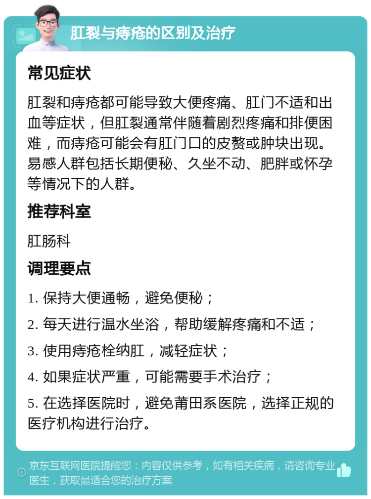 肛裂与痔疮的区别及治疗 常见症状 肛裂和痔疮都可能导致大便疼痛、肛门不适和出血等症状，但肛裂通常伴随着剧烈疼痛和排便困难，而痔疮可能会有肛门口的皮赘或肿块出现。易感人群包括长期便秘、久坐不动、肥胖或怀孕等情况下的人群。 推荐科室 肛肠科 调理要点 1. 保持大便通畅，避免便秘； 2. 每天进行温水坐浴，帮助缓解疼痛和不适； 3. 使用痔疮栓纳肛，减轻症状； 4. 如果症状严重，可能需要手术治疗； 5. 在选择医院时，避免莆田系医院，选择正规的医疗机构进行治疗。