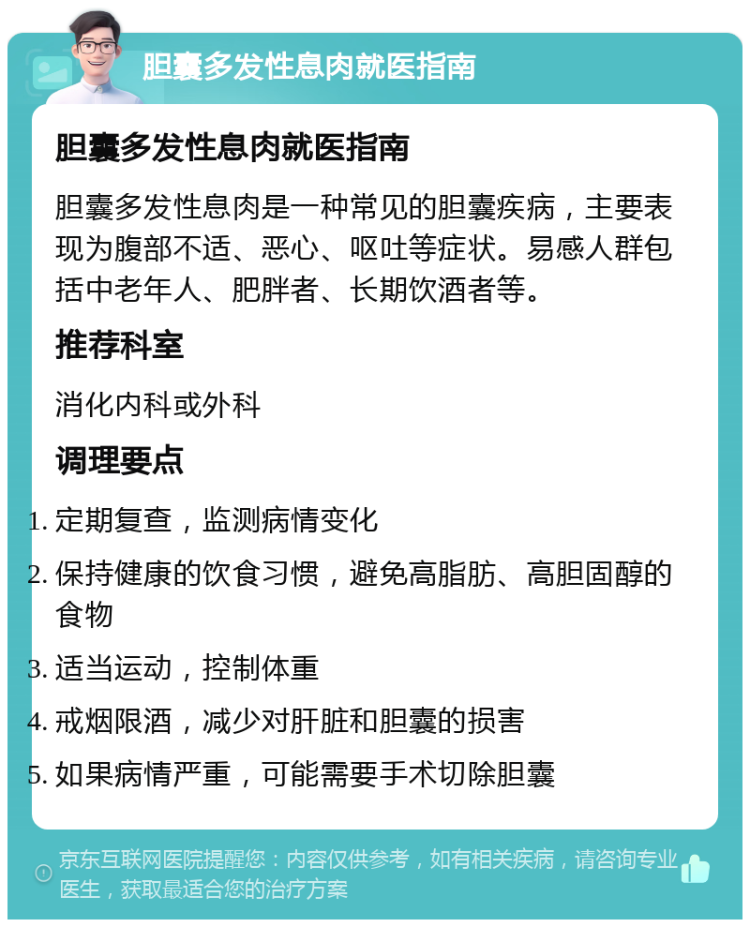 胆囊多发性息肉就医指南 胆囊多发性息肉就医指南 胆囊多发性息肉是一种常见的胆囊疾病，主要表现为腹部不适、恶心、呕吐等症状。易感人群包括中老年人、肥胖者、长期饮酒者等。 推荐科室 消化内科或外科 调理要点 定期复查，监测病情变化 保持健康的饮食习惯，避免高脂肪、高胆固醇的食物 适当运动，控制体重 戒烟限酒，减少对肝脏和胆囊的损害 如果病情严重，可能需要手术切除胆囊