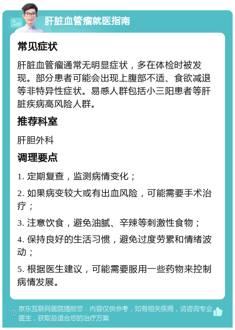 肝脏血管瘤就医指南 常见症状 肝脏血管瘤通常无明显症状，多在体检时被发现。部分患者可能会出现上腹部不适、食欲减退等非特异性症状。易感人群包括小三阳患者等肝脏疾病高风险人群。 推荐科室 肝胆外科 调理要点 1. 定期复查，监测病情变化； 2. 如果病变较大或有出血风险，可能需要手术治疗； 3. 注意饮食，避免油腻、辛辣等刺激性食物； 4. 保持良好的生活习惯，避免过度劳累和情绪波动； 5. 根据医生建议，可能需要服用一些药物来控制病情发展。