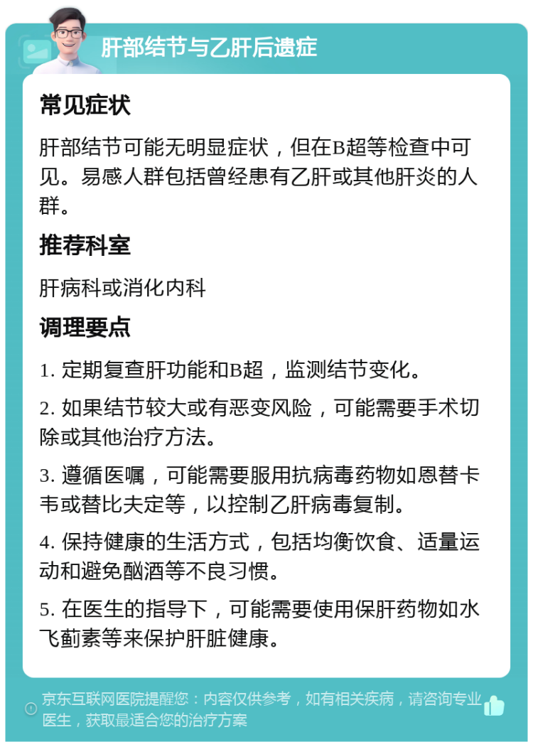 肝部结节与乙肝后遗症 常见症状 肝部结节可能无明显症状，但在B超等检查中可见。易感人群包括曾经患有乙肝或其他肝炎的人群。 推荐科室 肝病科或消化内科 调理要点 1. 定期复查肝功能和B超，监测结节变化。 2. 如果结节较大或有恶变风险，可能需要手术切除或其他治疗方法。 3. 遵循医嘱，可能需要服用抗病毒药物如恩替卡韦或替比夫定等，以控制乙肝病毒复制。 4. 保持健康的生活方式，包括均衡饮食、适量运动和避免酗酒等不良习惯。 5. 在医生的指导下，可能需要使用保肝药物如水飞蓟素等来保护肝脏健康。