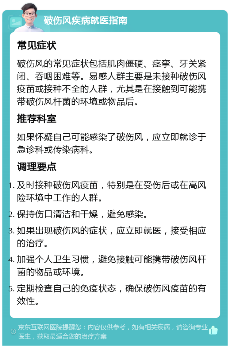 破伤风疾病就医指南 常见症状 破伤风的常见症状包括肌肉僵硬、痉挛、牙关紧闭、吞咽困难等。易感人群主要是未接种破伤风疫苗或接种不全的人群，尤其是在接触到可能携带破伤风杆菌的环境或物品后。 推荐科室 如果怀疑自己可能感染了破伤风，应立即就诊于急诊科或传染病科。 调理要点 及时接种破伤风疫苗，特别是在受伤后或在高风险环境中工作的人群。 保持伤口清洁和干燥，避免感染。 如果出现破伤风的症状，应立即就医，接受相应的治疗。 加强个人卫生习惯，避免接触可能携带破伤风杆菌的物品或环境。 定期检查自己的免疫状态，确保破伤风疫苗的有效性。