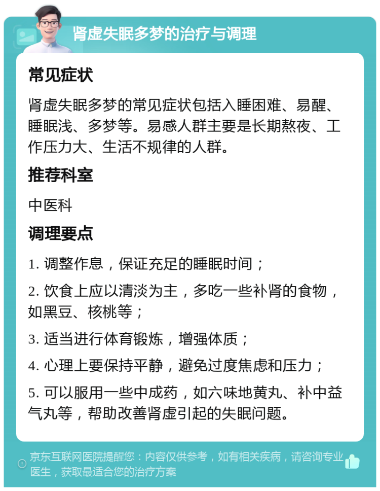 肾虚失眠多梦的治疗与调理 常见症状 肾虚失眠多梦的常见症状包括入睡困难、易醒、睡眠浅、多梦等。易感人群主要是长期熬夜、工作压力大、生活不规律的人群。 推荐科室 中医科 调理要点 1. 调整作息，保证充足的睡眠时间； 2. 饮食上应以清淡为主，多吃一些补肾的食物，如黑豆、核桃等； 3. 适当进行体育锻炼，增强体质； 4. 心理上要保持平静，避免过度焦虑和压力； 5. 可以服用一些中成药，如六味地黄丸、补中益气丸等，帮助改善肾虚引起的失眠问题。